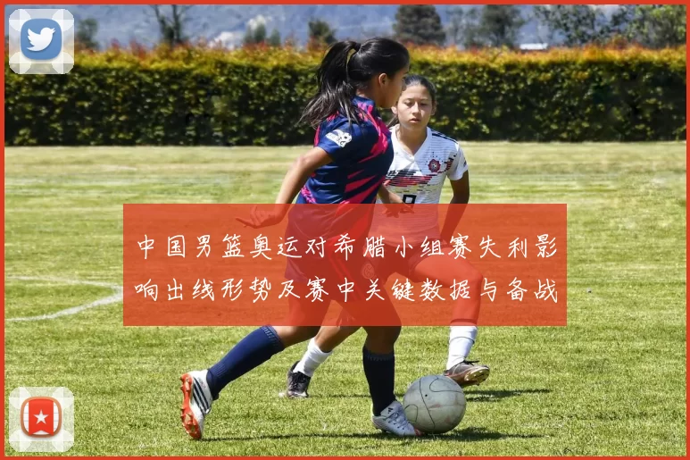 中国男篮奥运对希腊小组赛失利影响出线形势及赛中关键数据与备战看点