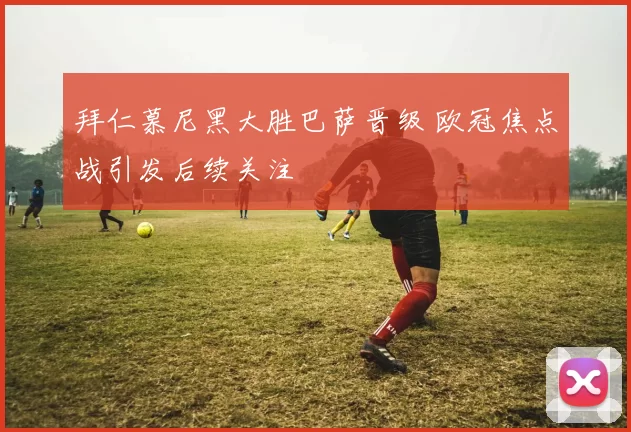 拜仁慕尼黑大胜巴萨晋级 欧冠焦点战引发后续关注