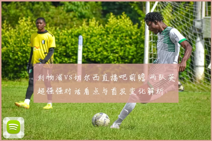 利物浦vs切尔西直播吧前瞻 两队英超强强对话看点与首发变化解析