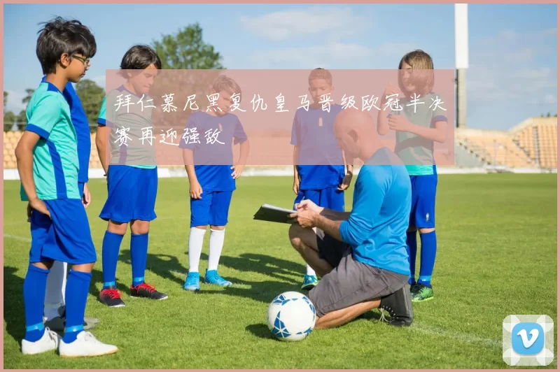 拜仁慕尼黑复仇皇马晋级欧冠半决赛再迎强敌