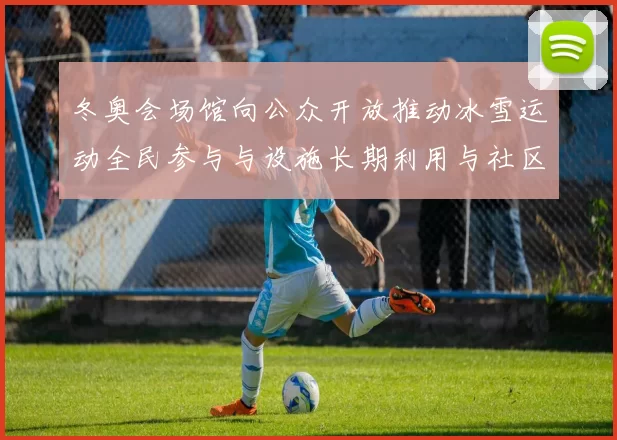 冬奥会场馆向公众开放推动冰雪运动全民参与与设施长期利用与社区融合发展