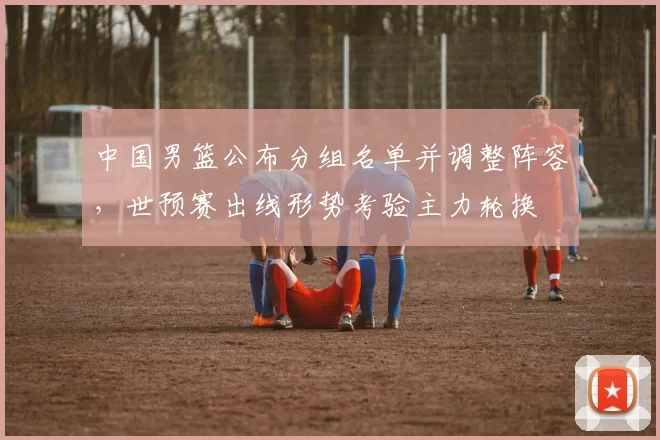 中国男篮公布分组名单并调整阵容，世预赛出线形势考验主力轮换