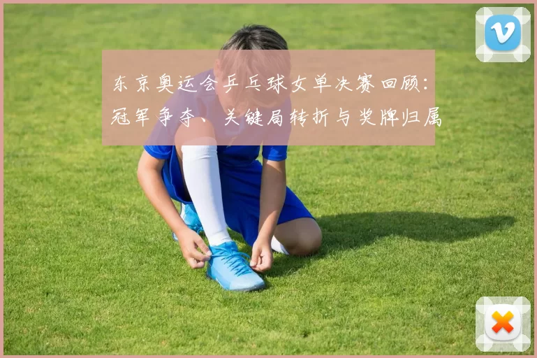 东京奥运会乒乓球女单决赛回顾：冠军争夺、关键局转折与奖牌归属影响