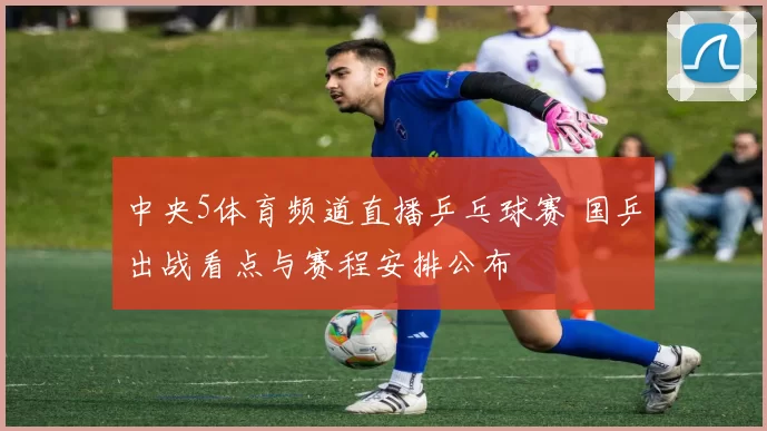 中央5体育频道直播乒乓球赛 国乒出战看点与赛程安排公布