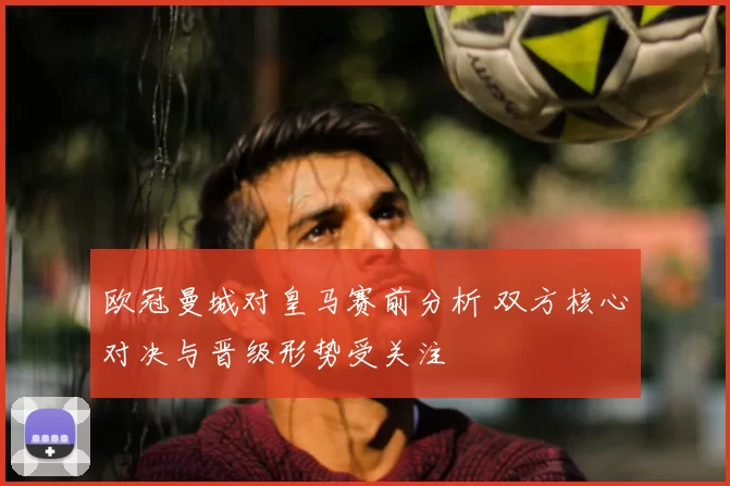 欧冠曼城对皇马赛前分析 双方核心对决与晋级形势受关注