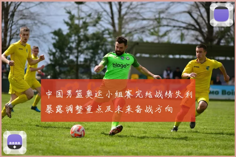 中国男篮奥运小组赛完结战绩失利暴露调整重点及未来备战方向
