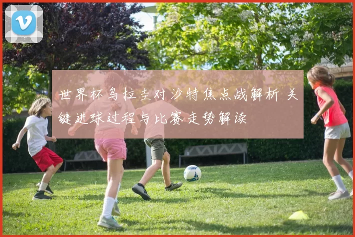 世界杯乌拉圭对沙特焦点战解析 关键进球过程与比赛走势解读