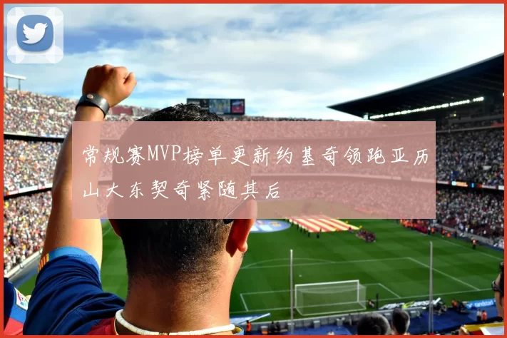 常规赛MVP榜单更新约基奇领跑亚历山大东契奇紧随其后
