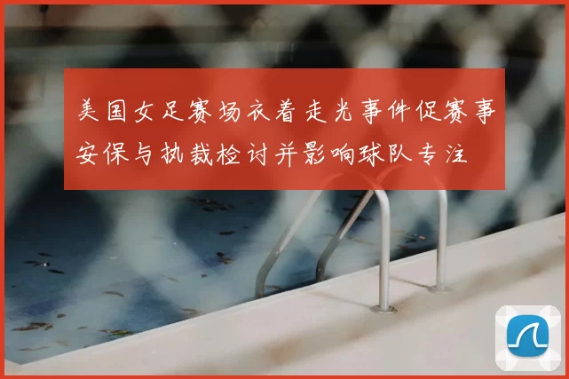 美国女足赛场衣着走光事件促赛事安保与执裁检讨并影响球队专注