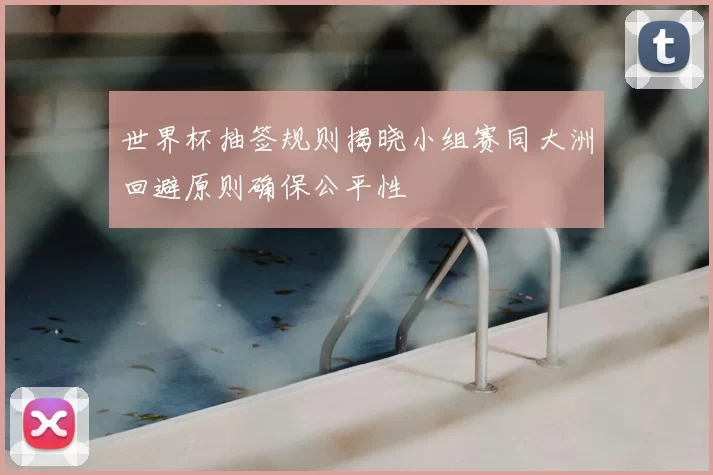 世界杯抽签规则揭晓小组赛同大洲回避原则确保公平性