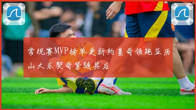 常规赛MVP榜单更新约基奇领跑亚历山大东契奇紧随其后
