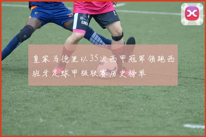皇家马德里以35次西甲冠军领跑西班牙足球甲级联赛历史榜单