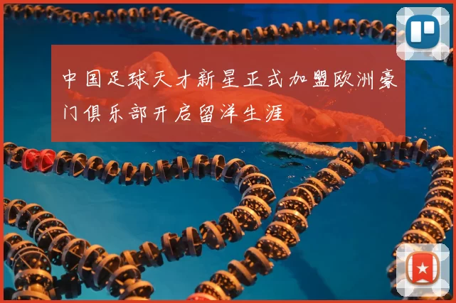 中国足球天才新星正式加盟欧洲豪门俱乐部开启留洋生涯