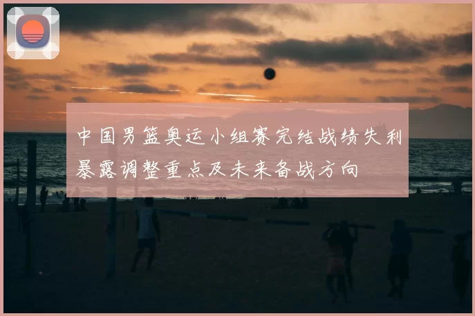 中国男篮奥运小组赛完结战绩失利暴露调整重点及未来备战方向