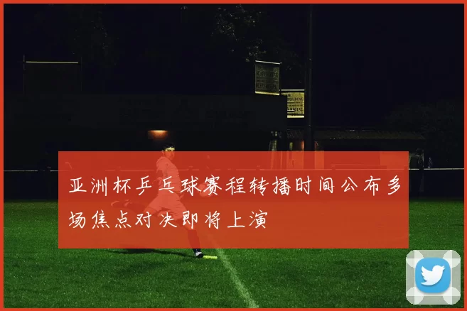 亚洲杯乒乓球赛程转播时间公布多场焦点对决即将上演
