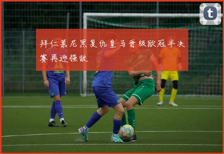 拜仁慕尼黑复仇皇马晋级欧冠半决赛再迎强敌