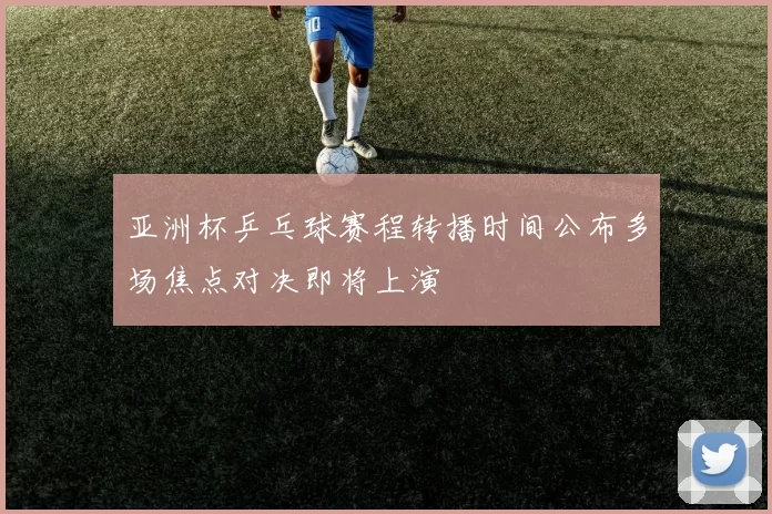 亚洲杯乒乓球赛程转播时间公布多场焦点对决即将上演