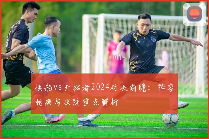 快船vs开拓者2024对决前瞻：阵容轮换与攻防重点解析