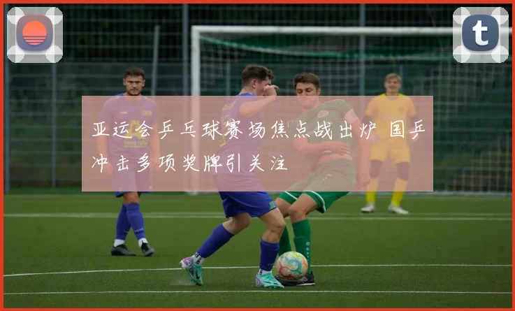 亚运会乒乓球赛场焦点战出炉 国乒冲击多项奖牌引关注