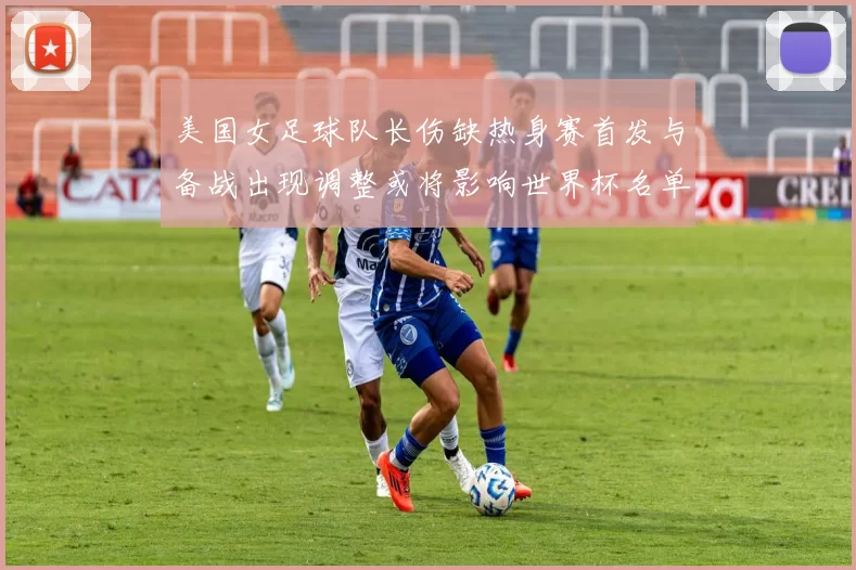 美国女足球队长伤缺热身赛首发与备战出现调整或将影响世界杯名单安排