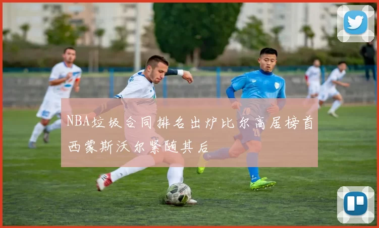 NBA垃圾合同排名出炉比尔高居榜首西蒙斯沃尔紧随其后