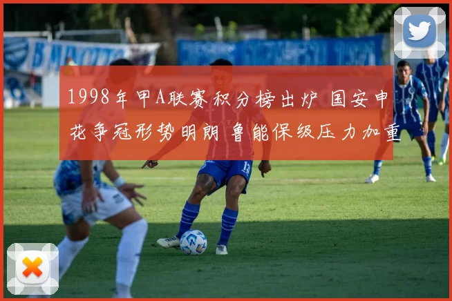 1998年甲A联赛积分榜出炉 国安申花争冠形势明朗 鲁能保级压力加重