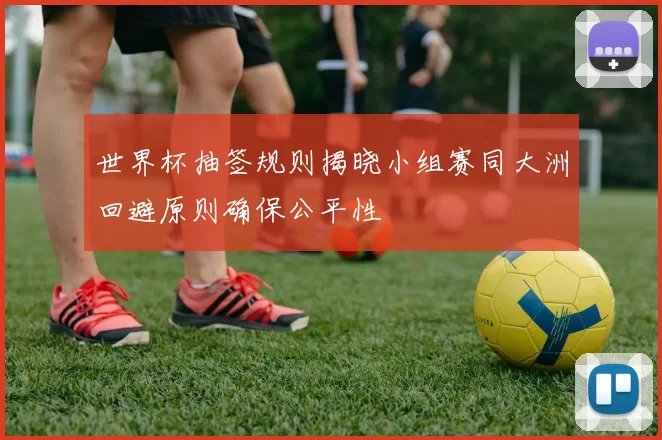 世界杯抽签规则揭晓小组赛同大洲回避原则确保公平性