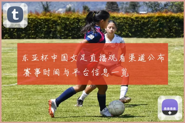 东亚杯中国女足直播观看渠道公布 赛事时间与平台信息一览