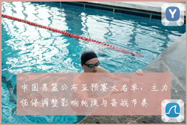中国男篮公布亚预赛大名单，主力伤停调整影响轮换与备战节奏
