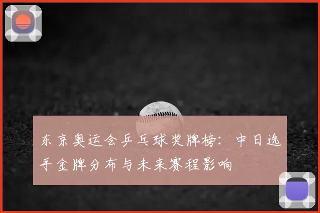 东京奥运会乒乓球奖牌榜：中日选手金牌分布与未来赛程影响