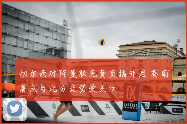 切尔西对阵曼联免费直播开启 赛前看点与比分走势受关注