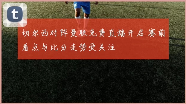 切尔西对阵曼联免费直播开启 赛前看点与比分走势受关注
