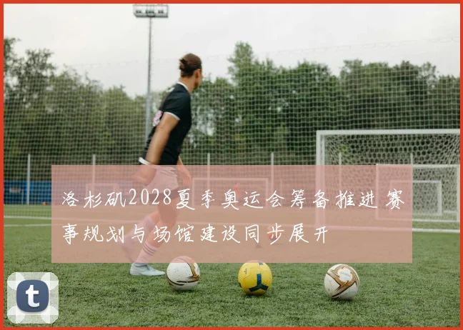 洛杉矶2028夏季奥运会筹备推进 赛事规划与场馆建设同步展开