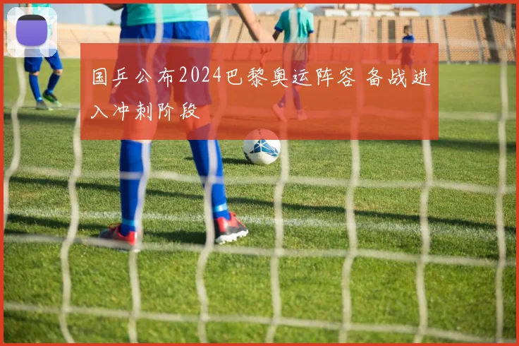 国乒公布2024巴黎奥运阵容 备战进入冲刺阶段