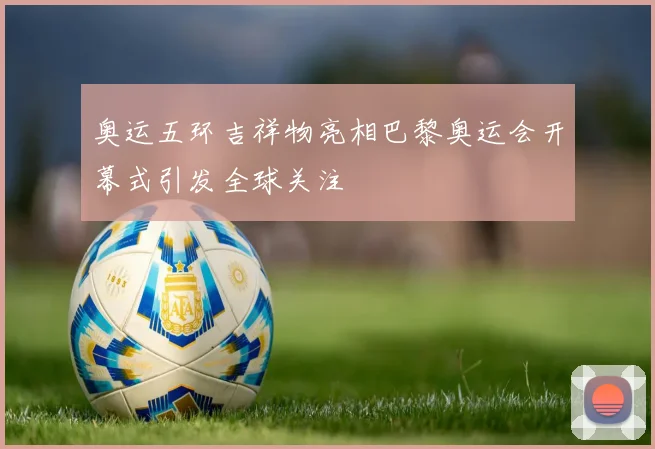 奥运五环吉祥物亮相巴黎奥运会开幕式引发全球关注