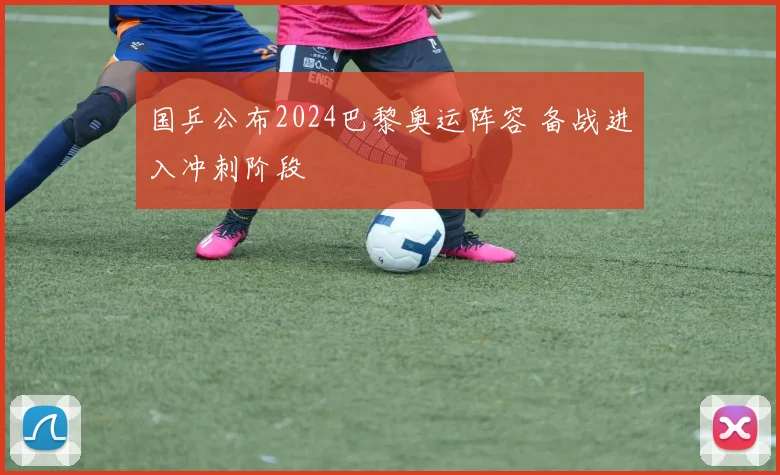 国乒公布2024巴黎奥运阵容 备战进入冲刺阶段