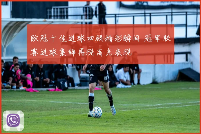 欧冠十佳进球回顾精彩瞬间 冠军联赛进球集锦再现高光表现